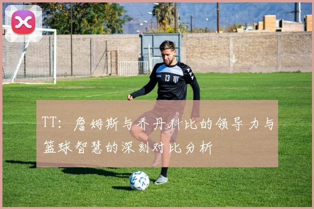 TT：詹姆斯与乔丹科比的领导力与篮球智慧的深刻对比分析