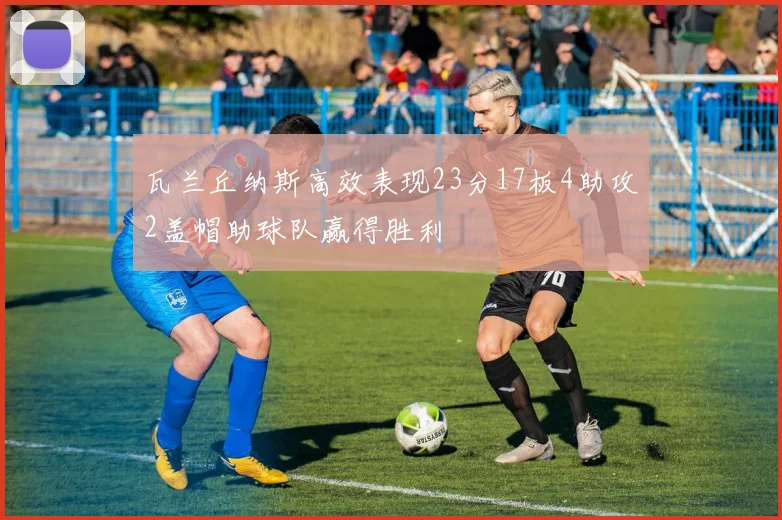 瓦兰丘纳斯高效表现23分17板4助攻2盖帽助球队赢得胜利