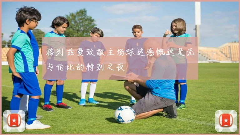 格列兹曼致敬主场球迷感慨这是无与伦比的特别之夜