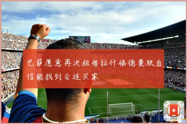 巴萨愿意再次租借拉什福德曼联自信能找到合适买家