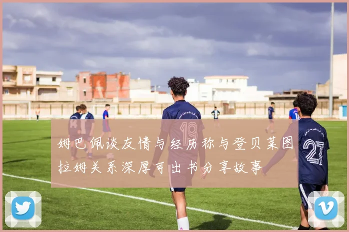 姆巴佩谈友情与经历称与登贝莱图拉姆关系深厚可出书分享故事
