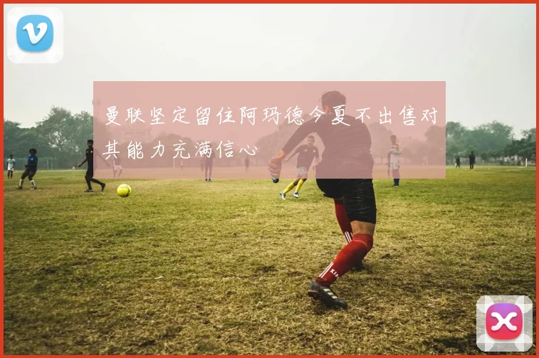 曼联坚定留住阿玛德今夏不出售对其能力充满信心
