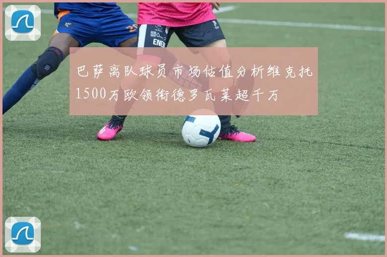 巴萨离队球员市场估值分析维克托1500万欧领衔德罗瓦莱超千万