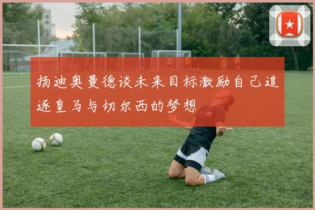扬迪奥曼德谈未来目标激励自己追逐皇马与切尔西的梦想