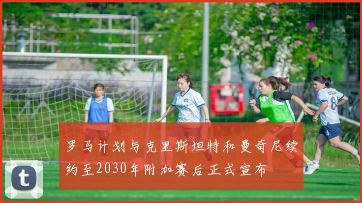 罗马计划与克里斯坦特和曼奇尼续约至2030年附加赛后正式宣布