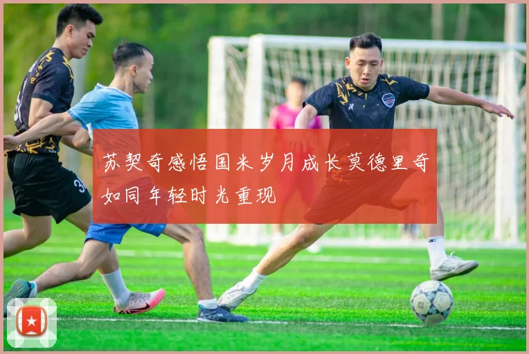 苏契奇感悟国米岁月成长莫德里奇如同年轻时光重现