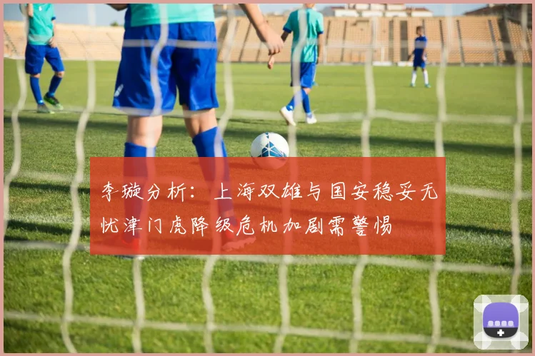 李璇分析：上海双雄与国安稳妥无忧津门虎降级危机加剧需警惕
