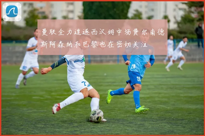 曼联全力追逐西汉姆中场费尔南德斯阿森纳和巴黎也在密切关注