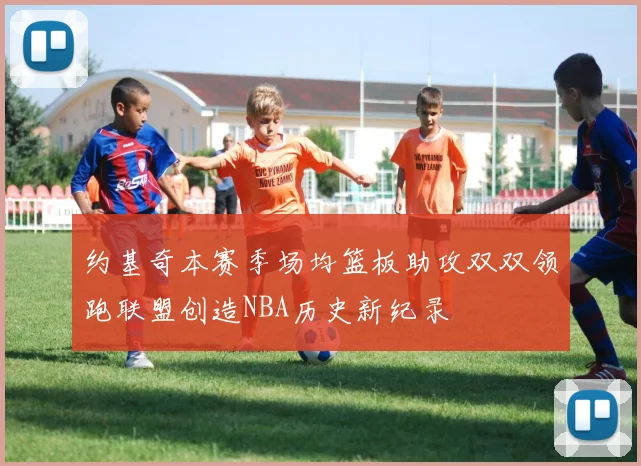 约基奇本赛季场均篮板助攻双双领跑联盟创造NBA历史新纪录