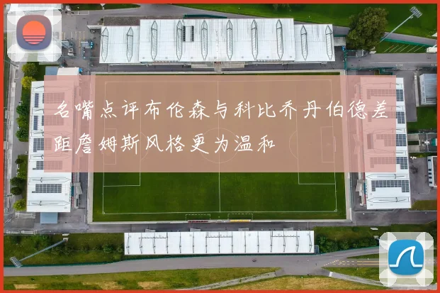 名嘴点评布伦森与科比乔丹伯德差距詹姆斯风格更为温和
