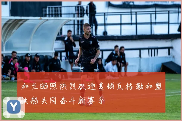 加兰晒照热烈欢迎基顿瓦格勒加盟快船共同奋斗新赛季