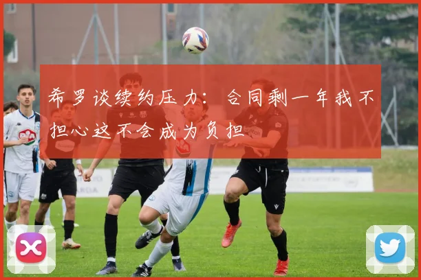 希罗谈续约压力：合同剩一年我不担心这不会成为负担