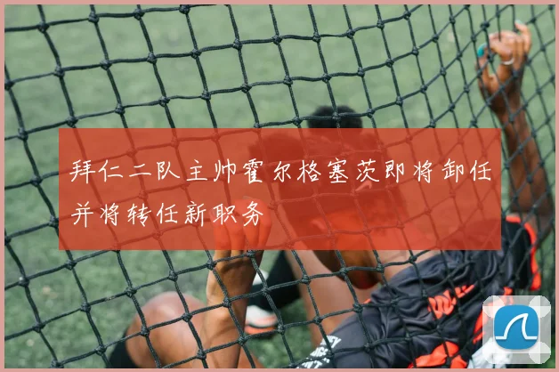 拜仁二队主帅霍尔格塞茨即将卸任并将转任新职务