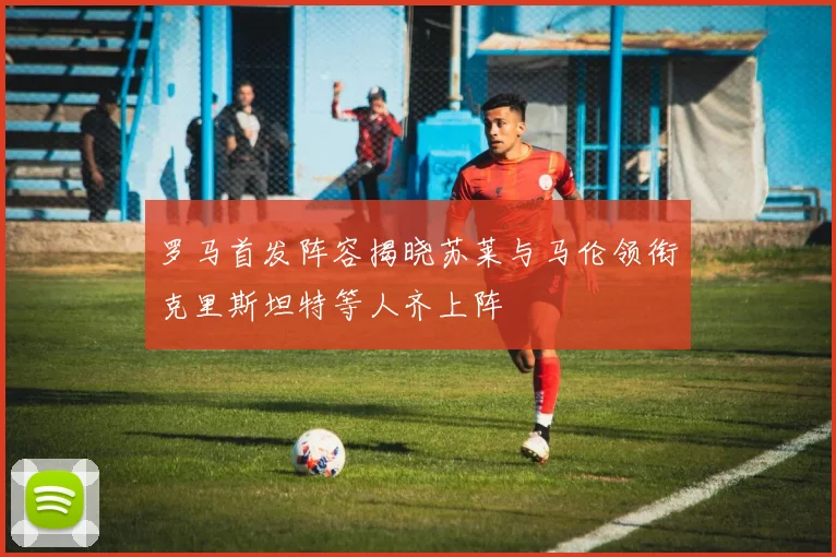罗马首发阵容揭晓苏莱与马伦领衔克里斯坦特等人齐上阵