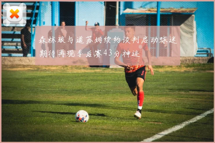 森林狼与道苏姆续约谈判启动球迷期待再现季后赛43分神迹