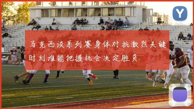 马克西谈系列赛身体对抗激烈关键时刻谁能把握机会决定胜负