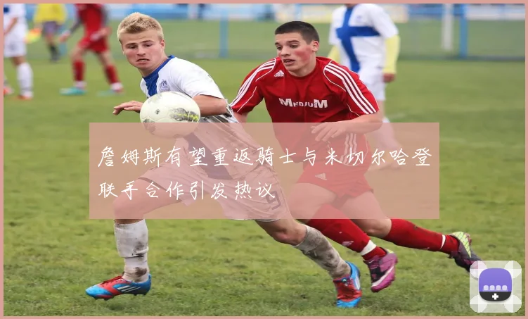詹姆斯有望重返骑士与米切尔哈登联手合作引发热议