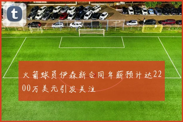 火箭球员伊森新合同年薪预计达2200万美元引发关注