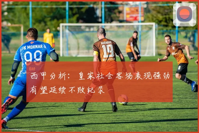西甲分析：皇家社会客场表现强劲有望延续不败纪录