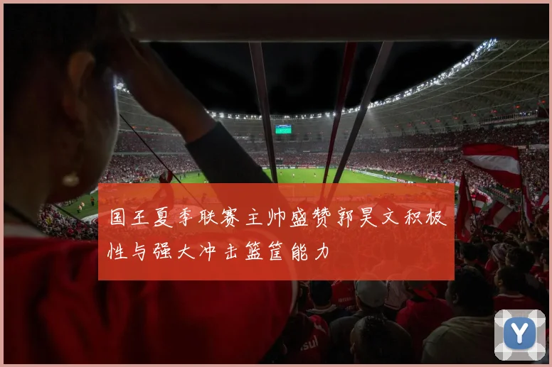 国王夏季联赛主帅盛赞郭昊文积极性与强大冲击篮筐能力