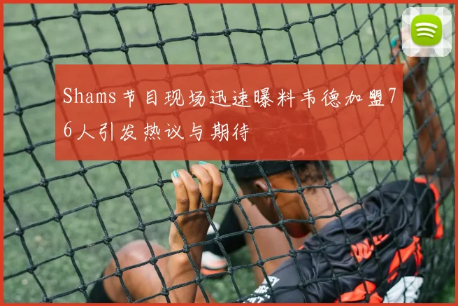 Shams节目现场迅速曝料韦德加盟76人引发热议与期待