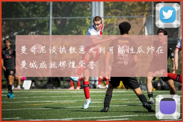 曼奇尼谈执教意大利可能性瓜帅在曼城成就辉煌荣誉