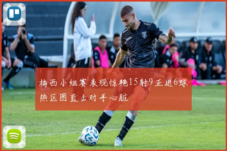 梅西小组赛表现惊艳15射9正进6球热区图直击对手心脏