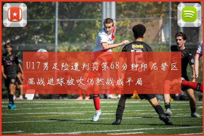 U17男足险遭判罚第68分钟印尼禁区混战进球被吹仍然战成平局