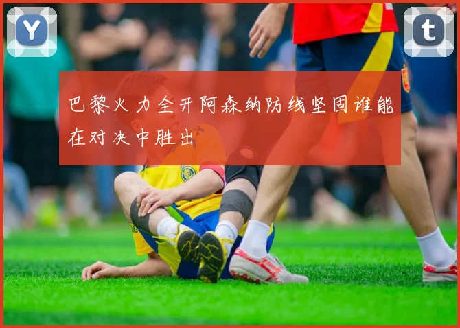 巴黎火力全开阿森纳防线坚固谁能在对决中胜出