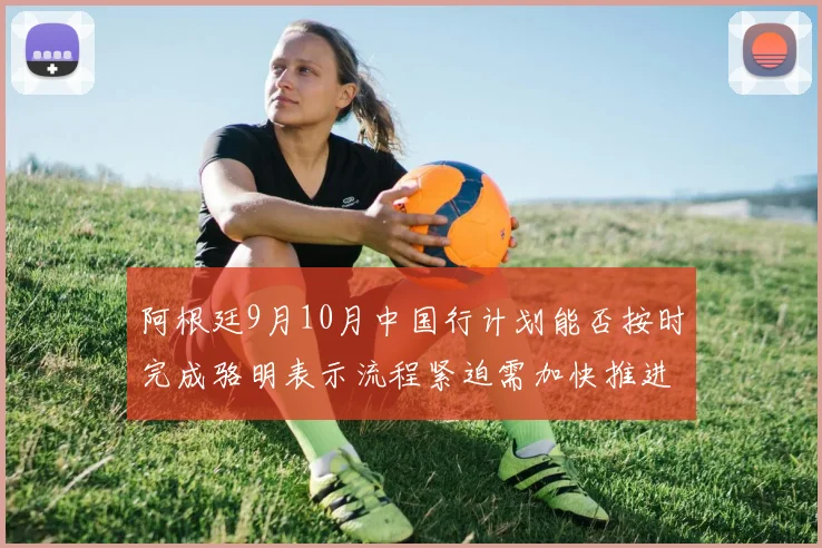 阿根廷9月10月中国行计划能否按时完成骆明表示流程紧迫需加快推进