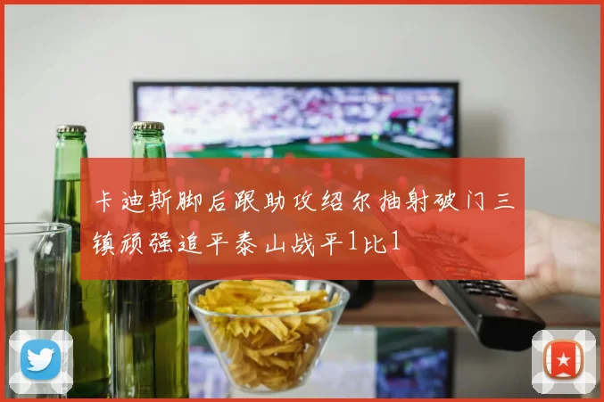 卡迪斯脚后跟助攻绍尔抽射破门三镇顽强追平泰山战平1比1
