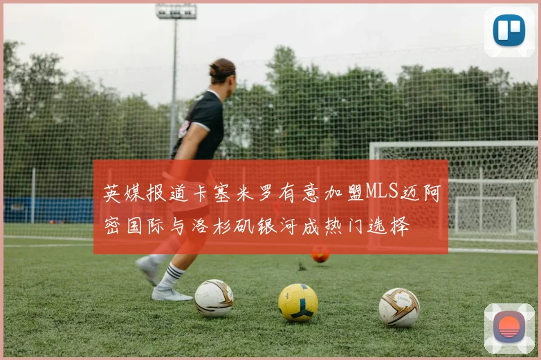 英媒报道卡塞米罗有意加盟MLS迈阿密国际与洛杉矶银河成热门选择